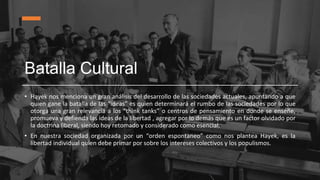 Batalla Cultural
• Hayek nos menciona un gran análisis del desarrollo de las sociedades actuales, apuntando a que
quien gane la batalla de las “ideas” es quien determinará el rumbo de las sociedades por lo que
otorga una gran relevancia a los “think tanks” o centros de pensamiento en donde se enseñe,
promueva y defienda las ideas de la libertad , agregar por lo demás que es un factor olvidado por
la doctrina liberal, siendo hoy retomado y considerado como esencial.
• En nuestra sociedad organizada por un “orden espontaneo” como nos plantea Hayek, es la
libertad individual quien debe primar por sobre los intereses colectivos y los populismos.
 