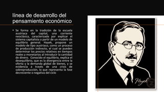 línea de desarrollo del
pensamiento económico
• Se forma en la tradición de la escuela
austriaca del capital, una corriente
neoclásica, caracterizada por explicar el
sistema capitalista a partir de un modelo de
equilibrio general. Hayek, propone un
modelo de tipo austriaco, como un proceso
de producción indirecto, el cual se pueden
determinar los precios relativos en tiempos
reales y monetarios al introducir la cantidad
de dinero. Conocido el equilibrio, explica el
desequilibrio, que es la divergencia entre la
oferta y la demanda global de bienes, y se
evidencia a través de una crisis de
sobreproducción, lo que representa la fase
decreciente o negativa del ciclo
 
