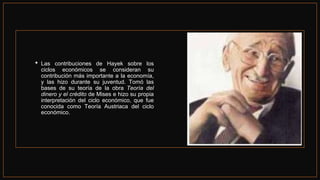 • Las contribuciones de Hayek sobre los
ciclos económicos se consideran su
contribución más importante a la economía,
y las hizo durante su juventud. Tomó las
bases de su teoría de la obra Teoría del
dinero y el crédito de Mises e hizo su propia
interpretación del ciclo económico, que fue
conocida como Teoría Austriaca del ciclo
económico.
 
