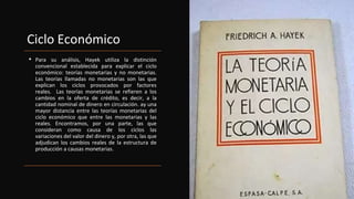 Ciclo Económico
• Para su análisis, Hayek utiliza la distinción
convencional establecida para explicar el ciclo
económico: teorías monetarias y no monetarias.
Las teorías llamadas no monetarias son las que
explican los ciclos provocados por factores
reales. Las teorías monetarias se refieren a los
cambios en la oferta de crédito, es decir, a la
cantidad nominal de dinero en circulación. ay una
mayor distancia entre las teorías monetarias del
ciclo económico que entre las monetarias y las
reales. Encontramos, por una parte, las que
consideran como causa de los ciclos las
variaciones del valor del dinero y, por otra, las que
adjudican los cambios reales de la estructura de
producción a causas monetarias.
 