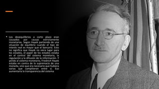 • Los desequilibrios a corto plazo eran
causados por causas estrictamente
monetarias. Según Hayek partiendo de una
situación de equilibrio cuando el tipo de
interés real es mayor que el bancario. Esto
no significa que Hayek no viera lugar para
los estados, el papel de los estados estaba
en el control del sistema monetario, la
regulación y la difusión de la información. Y
yendo al sistema monetario, Friedrich Hayek
estaba en contra de la supremacía de una
moneda, sino que era necesario que hubiera
varias que compitieran entre sí. Eso
aumentaría la transparencia del sistema
 