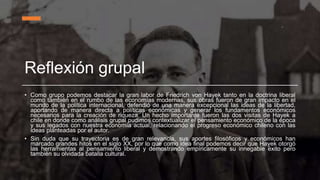 Reflexión grupal
• Como grupo podemos destacar la gran labor de Friedrich von Hayek tanto en la doctrina liberal
como también en el rumbo de las economías modernas, sus obras fueron de gran impacto en el
mundo de la política internacional, defendió de una manera excepcional las ideas de la libertad,
aportando de manera directa a políticas económicas y generar los fundamentos económicos
necesarios para la creación de riqueza. Un hecho importante fueron las dos visitas de Hayek a
chile en donde como análisis grupal pudimos contextualizar el pensamiento económico de la época
y sus legados con nuestra economía actual, relacionando el progreso económico chileno con las
ideas planteadas por el autor.
• Sin duda que su trayectoria es de gran relevancia, sus aportes filosóficos y económicos han
marcado grandes hitos en el siglo XX, por lo que como idea final podemos decir que Hayek otorgó
las herramientas al pensamiento liberal y demostrando empíricamente su innegable éxito pero
también su olvidada batalla cultural.
 