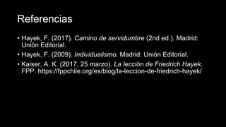 Referencias
• Hayek, F. (2017). Camino de servidumbre (2nd ed.). Madrid:
Unión Editorial.
• Hayek, F. (2009). Individualismo. Madrid: Unión Editorial.
• Kaiser, A. K. (2017, 25 marzo). La lección de Friedrich Hayek.
FPP. https://fppchile.org/es/blog/la-leccion-de-friedrich-hayek/
 