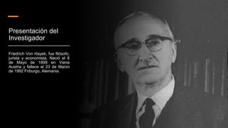 Presentación del
Investigador
Friedrich Von Hayek, fue filósofo,
jurista y economista. Nació el 8
de Mayo de 1899 en Viena
Austria y fallece el 23 de Marzo
de 1992 Friburgo, Alemania.
 