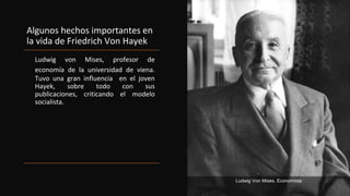 Algunos hechos importantes en
la vida de Friedrich Von Hayek
Ludwig von Mises, profesor de
economía de la universidad de viena.
Tuvo una gran influencia en el joven
Hayek, sobre todo con sus
publicaciones, criticando el modelo
socialista.
Ludwig Von Mises, Economista
 