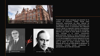 Friedrich Von Hayek consiguió una pasantía en la
London of Economics (1930), donde pudo
desarrollar mayormente sus ideas. Además de
protagonizar una de las batallas intelectuales más
memorables contra el Economista Jhon Maynard
Keynes, donde se exponían visiones contrapuestas
acerca del modelo de desarrollo de las sociedades.
Mientras que Hayek lo hacía desde la mirada del
libre mercado y la menor intervención
gubernamental, Keynes lo hacía planteando una
economía central planificada donde el Estado toma
un rol más protagónico en varias materias en lo que
respecta a la economía. La tesis de Keynes fue la
que se aplicó en varias naciones sobre todo
después de la crisis de 1929 donde se desploma la
economía mundial donde predomina el
pensamiento de un fallo del mercado.
London of Economics, Inglaterra
Friedrich Von Hayek Jhon Maynard Keynes, Economista
 