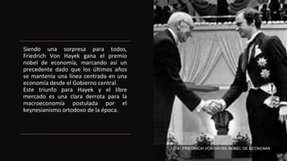 Siendo una sorpresa para todos,
Friedrich Von Hayek gana el premio
nobel de economía, marcando así un
precedente dado que los últimos años
se mantenía una línea centrada en una
economía desde el Gobierno central.
Este triunfo para Hayek y el libre
mercado es una clara derrota para la
macroeconomía postulada por el
keynesianismo ortodoxo de la época.
1974 , FRIEDRICH VON HAYEK NOBEL DE ECONOMIA
 