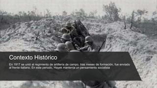 Contexto Histórico
En 1917 se unió al regimiento de artillería de campo, tras meses de formación, fue enviado
al frente italiano. En este periodo, Hayek mantenía un pensamiento socialista
 