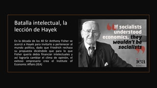 Batalla intelectual, la
lección de Hayek
En la década de los 40 Sir Anthony Fisher se
acercó a Hayek para invitarlo a pertenecer al
mundo político, dado que Friedrich rechaza
su propuesta diciéndole que para lo que
Fisher quería debía financiar intelectuales y
así lograría cambiar el clima de opinión, el
exitoso empresario crea el Institute of
Economic Affairs (IEA)
 