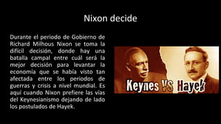 Nixon decide
Durante el periodo de Gobierno de
Richard Milhous Nixon se toma la
difícil decisión, donde hay una
batalla campal entre cuál será la
mejor decisión para levantar la
economía que se había visto tan
afectada entre los periodos de
guerras y crisis a nivel mundial. Es
aquí cuando Nixon prefiere las vías
del Keynesianismo dejando de lado
los postulados de Hayek.
 