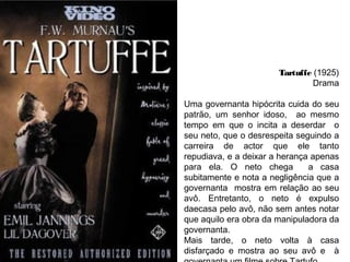 Tartuffe (1925)
Drama
Uma governanta hipócrita cuida do seu
patrão, um senhor idoso, ao mesmo
tempo em que o incita a deserdar o
seu neto, que o desrespeita seguindo a
carreira de actor que ele tanto
repudiava, e a deixar a herança apenas
para ela. O neto chega
a casa
subitamente e nota a negligência que a
governanta mostra em relação ao seu
avô. Entretanto, o neto é expulso
daecasa pelo avô, não sem antes notar
que aquilo era obra da manipuladora da
governanta.
Mais tarde, o neto volta à casa
disfarçado e mostra ao seu avô e à

 