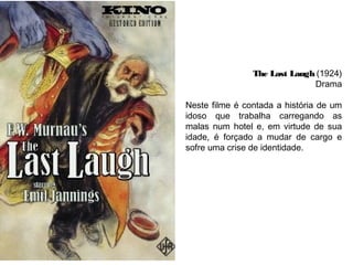 The Last Laugh (1924)
Drama
Neste filme é contada a história de um
idoso que trabalha carregando as
malas num hotel e, em virtude de sua
idade, é forçado a mudar de cargo e
sofre uma crise de identidade.
 

 