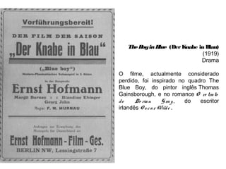 The B in B
oy
lue (Der Knabe in Blau)
(1919)
Drama
O filme, actualmente considerado
perdido, foi inspirado no quadro The
Blue Boy, do pintor inglês Thomas
Gainsborough, e no romance O re tra to
de
Do ria n
G ra y ,
do
escritor
irlandês O s c a r Wild e .
 

 