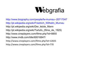 W
ebgrafia
http://www.biography.com/people/fw-murnau--20717047
http://pt.wikipedia.org/wiki/Friedrich_Wilhelm_Murnau
http://pt.wikipedia.org/wiki/Der_letzte_Mann
http://pt.wikipedia.org/wiki/Tartufo_(filme_de_1925)
http://www.cineplayers.com/filme.php?id=8855
http://www.imdb.com/title/tt0016847/
http://www.cineplayers.com/filme.php?id=12025
http://www.cineplayers.com/filme.php?id=770

 