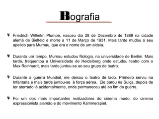Biografia
Friedrich Wilhelm Plumpe, nasceu dia 28 de Dezembro de 1889 na cidade
alemã de Bielfeld e morre a 11 de Março de 1931. Mais tarde mudou o seu
apelido para Murnau, que era o nome de um aldeia.
Duranto um tempo, Murnau estudou filologia, na universidade de Berlim. Mais
tarde, frequentou a Universidade de Heidelberg onde estudou teatro com o
Max Reinhardt, mais tarde juntou-se ao seu grupo de teatro.
Durante a guerra Mundial, ele deixou o teatro de lado. Primeiro serviu na
Infantaria e mais tarde juntou-se à força aérea. Ele parou na Suiça, depois de
ter aterrado lá acidentalmente, onde permaneceu até ao fim da guerra.
Foi um dos mais importantes realizadores do cinema mudo, do cinema
expressionista alemão e do movimento Kammerspiel.

 