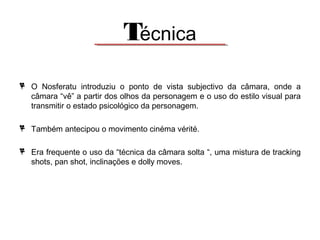 Técnica
O Nosferatu introduziu o ponto de vista subjectivo da câmara, onde a
câmara “vê” a partir dos olhos da personagem e o uso do estilo visual para
transmitir o estado psicológico da personagem.
Também antecipou o movimento cinéma vérité.
Era frequente o uso da “técnica da câmara solta “, uma mistura de tracking
shots, pan shot, inclinações e dolly moves.

 