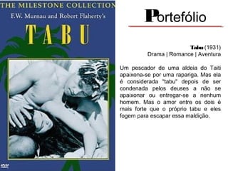 Portefólio
Tabu (1931)
Drama | Romance | Aventura
Um pescador de uma aldeia do Taiti
apaixona-se por uma rapariga. Mas ela
é considerada "tabu" depois de ser
condenada pelos deuses a não se
apaixonar ou entregar-se a nenhum
homem. Mas o amor entre os dois é
mais forte que o próprio tabu e eles
fogem para escapar essa maldição.
 

 
