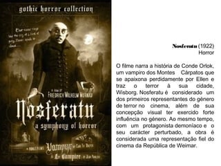Nosferatu (1922)
Horror
O filme narra a história de Conde Orlok,
um vampiro dos Montes Cárpatos que
se apaixona perdidamente por Ellen e
traz
o
terror
à
sua
cidade,
Wisborg. Nosferatu é considerado um
dos primeiros representantes do género
de terror no cinema, além de sua
concepção visual ter exercido forte
influência no género. Ao mesmo tempo,
com um protagonista demoníaco e o
seu carácter perturbado, a obra é
considerada uma representação fiel do
cinema da República de Weimar.
 

 
