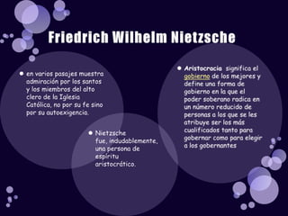 Aristocraciasignifica el gobierno de los mejores y define una forma de gobierno en la que el poder soberano radica en un número reducido de personas a los que se les atribuye ser los más cualificados tanto para gobernar como para elegir a los gobernantesen varios pasajes muestra admiración por los santos y los miembros del alto clero de la Iglesia Católica, no por su fe sino por su autoexigencia. Nietzsche fue, indudablemente, una persona de espíritu aristocrático. Friedrich Wilhelm Nietzsche