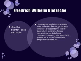 La concepción según la cual el mundo tiene un orden y sentido, ya sea éste inmanente o trascendente, ha sido superada. El hombre ha tomado conciencia de que todo lo que consideraba como sagrado, santo, bello y bueno, no lo era en sí mismo sino porque él lo valoraba así.«Dios ha muerto», decía Nietzsche. Friedrich Wilhelm Nietzsche