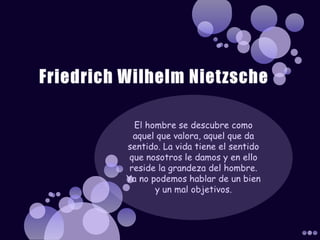 Friedrich Wilhelm NietzscheEl hombre se descubre como aquel que valora, aquel que da sentido. La vida tiene el sentido que nosotros le damos y en ello reside la grandeza del hombre. Ya no podemos hablar de un bien y un mal objetivos.