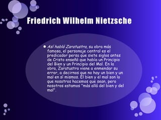 Friedrich Wilhelm NietzscheAsí habló Zaratustra, su obra más famosa, el personaje central es el predicador persa que siete siglos antes de Cristo enseñó que había un Principio del Bien y un Principio del Mal. En la obra, Zaratustra viene a enmendar su error, a decirnos que no hay un bien y un mal en sí mismos. El bien y el mal son lo que nosotros hacemos que sean, pero nosotros estamos "más allá del bien y del mal". 
