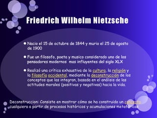 Friedrich Wilhelm NietzscheNacio el 15 de octubre de 1844 y murio el 25 de agosto de 1900Fue un filosofo, poeta y musico considerado uno de los pensadores modernos  mas influyentes del siglo XLXRealizó una crítica exhaustiva de la cultura, la religión y la filosofíaoccidental, mediante la deconstrucción de los conceptos que las integran, basada en el análisis de las actitudes morales (positivas y negativas) hacia la vida.  Deconstruccion: Consiste en mostrar cómo se ha construido un concepto cualquiera a partir de procesos históricos y acumulaciones metafóricas