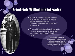 hijo de un pastor evangélico, lo que hizo que Nietzsche creciera en un ambiente completamente femenino, dominado por el pietismo protestante.Era un niño ensimismado y de extrema rectitud de conciencia, al punto que sus amigos lo apodaban "Pequeño Pastor". Friedrich Wilhelm NietzscheEl pietismo daba más importancia a la experiencia religiosa personal que al formalismo y enfatizaba la lectura y estudio de la Biblia.