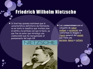 Si bien hay quienes sostienen que la característica definitoria de Nietzsche no es tanto la temática que trataba sino el estilo y la sutileza con que lo hacía, ya que fue un autor que introdujo una cosmovisión que ha reorganizado el pensamiento del siglo XXLas cosmovisiones son el conjunto de saber evaluar y reconocer que conforman la imagen o figura general del mundo que tiene una persona, época o culturaFriedrich Wilhelm Nietzsche