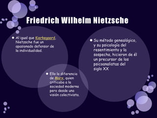 Al igual que Kierkegaard, Nietzsche fue un apasionado defensor de la individualidad. Friedrich Wilhelm NietzscheSu método genealógico, y su psicología del resentimiento y la sospecha, hicieron de él un precursor de los psicoanalistas del siglo XXEllo lo diferencia de Marx, quien criticaba a la sociedad moderna pero desde una visión colectivista.