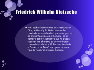 Friedrich Wilhelm NietzscheNietzsche sostenía que las creencias en Dios, la Moral y la Metafísica se han revelado inconsistentes; que su origen no se encuentra sino en el hombre, en el hombre débil y sufriente que no puede superar por sí mismo su dolor y busca consuelo en el más allá. Por eso habla de la "muerte de Dios" y propone un nuevo tipo de hombre: el súper-hombre. 