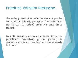 Friedrich Wilhelm Nietzsche
Nietzsche pretendió en matrimonio a la poetisa
Lou Andreas Salomé, por quien fue rechazado,
tras lo cual se recluyó definitivamente en su
trabajo.
La enfermedad que padecía desde joven, su
genialidad tormentosa y, en general, su
pesimista existencia terminaron por ocasionarle
la locura.
 