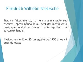Friedrich Wilhelm Nietzsche
Tras su fallecimiento, su hermana manipuló sus
escritos, aproximándolos al ideal del movimiento
nazi, que no dudó en tomarlos e interpretarlos a
su conveniencia.
Nietzsche murió el 25 de agosto de 1900 a los 45
años de edad.
 
