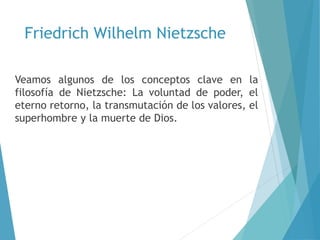 Friedrich Wilhelm Nietzsche
Veamos algunos de los conceptos clave en la
filosofía de Nietzsche: La voluntad de poder, el
eterno retorno, la transmutación de los valores, el
superhombre y la muerte de Dios.
 