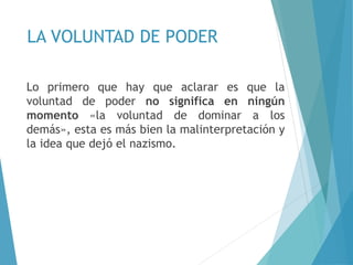 LA VOLUNTAD DE PODER
Lo primero que hay que aclarar es que la
voluntad de poder no significa en ningún
momento «la voluntad de dominar a los
demás», esta es más bien la malinterpretación y
la idea que dejó el nazismo.
 