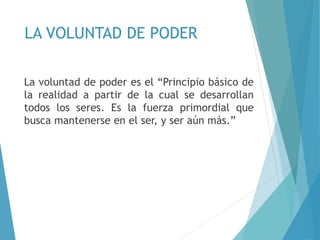 LA VOLUNTAD DE PODER
La voluntad de poder es el “Principio básico de
la realidad a partir de la cual se desarrollan
todos los seres. Es la fuerza primordial que
busca mantenerse en el ser, y ser aún más.”
 