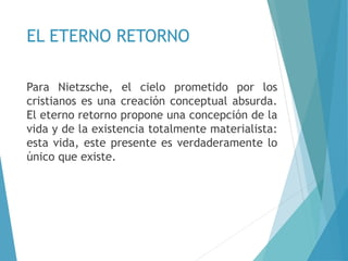 EL ETERNO RETORNO
Para Nietzsche, el cielo prometido por los
cristianos es una creación conceptual absurda.
El eterno retorno propone una concepción de la
vida y de la existencia totalmente materialista:
esta vida, este presente es verdaderamente lo
único que existe.
 