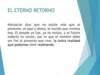 EL ETERNO RETORNO
Nietzsche dice que no existe más que el
presente, el aquí y ahora, el mundo que vivimos
hoy. El pasado ya fue, ya no existe, y el futuro
todavía no existe, por lo que el hombre debe
ser fiel al presente que vive, la única realidad
que podemos vivir realmente.
 