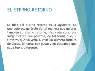 EL ETERNO RETORNO
La idea del eterno retorno es la siguiente: Lo
que quieres, quiérelo de tal manera que quieras
también su eterno retorno. Haz cada cosa, por
insignificante que parezca, de tal forma que, si
tuvieras que volverla a vivir un número infinito
de veces, lo harías con gusto y no deseando que
nada fuera diferente.
 