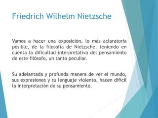 Friedrich Wilhelm Nietzsche
Vamos a hacer una exposición, lo más aclaratoria
posible, de la filosofía de Nietzsche, teniendo en
cuenta la dificultad interpretativa del pensamiento
de este filósofo, un tanto peculiar.
Su adelantada y profunda manera de ver el mundo,
sus expresiones y su lenguaje violento, hacen difícil
la interpretación de su pensamiento.
 