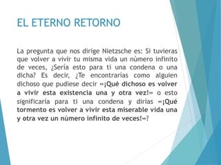 EL ETERNO RETORNO
La pregunta que nos dirige Nietzsche es: Si tuvieras
que volver a vivir tu misma vida un número infinito
de veces, ¿Sería esto para ti una condena o una
dicha? Es decir, ¿Te encontrarías como alguien
dichoso que pudiese decir «¡Qué dichoso es volver
a vivir esta existencia una y otra vez!» o esto
significaría para ti una condena y dirías «¡Qué
tormento es volver a vivir esta miserable vida una
y otra vez un número infinito de veces!»?
 