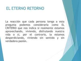 EL ETERNO RETORNO
La reacción que cada persona tenga a esta
pregunta podemos considerarla como EL
CRITERIO que nos indica si realmente estamos
aprovechando, viviendo, disfrutando nuestra
vida o si, por el contrario, la estamos
desperdiciando, viviendo sin sentido y sin
verdadera pasión.
 