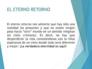 EL ETERNO RETORNO
El eterno retorno nos advierte que hay sólo una
realidad (la presente) y que no existe ningún
paso hacia “otro” mundo en un sentido religioso
(el cielo cristiano). Es decir, no hay que
desperdiciar la vida consolándonos con la falsa
esperanza de un cielo donde todo será diferente
y mejor: ¡La verdadera eternidad es aquí!
 
