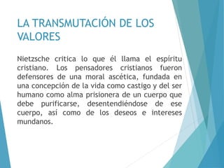 LA TRANSMUTACIÓN DE LOS
VALORES
Nietzsche critica lo que él llama el espíritu
cristiano. Los pensadores cristianos fueron
defensores de una moral ascética, fundada en
una concepción de la vida como castigo y del ser
humano como alma prisionera de un cuerpo que
debe purificarse, desentendiéndose de ese
cuerpo, así como de los deseos e intereses
mundanos.
 