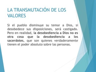 LA TRANSMUTACIÓN DE LOS
VALORES
Si el pueblo disminuye su temor a Dios, si
desobedece sus disposiciones, será castigado.
Pero en realidad, la desobediencia a Dios no es
otra cosa que la desobediencia a los
sacerdotes, que son quienes verdaderamente
tienen el poder absoluto sobre las personas.
 