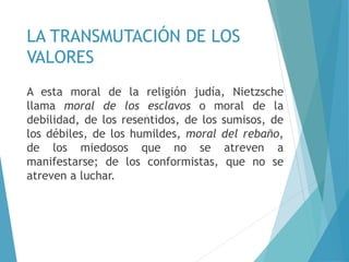 LA TRANSMUTACIÓN DE LOS
VALORES
A esta moral de la religión judía, Nietzsche
llama moral de los esclavos o moral de la
debilidad, de los resentidos, de los sumisos, de
los débiles, de los humildes, moral del rebaño,
de los miedosos que no se atreven a
manifestarse; de los conformistas, que no se
atreven a luchar.
 