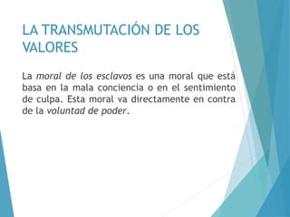 LA TRANSMUTACIÓN DE LOS
VALORES
La moral de los esclavos es una moral que está
basa en la mala conciencia o en el sentimiento
de culpa. Esta moral va directamente en contra
de la voluntad de poder.
 