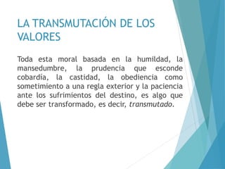 LA TRANSMUTACIÓN DE LOS
VALORES
Toda esta moral basada en la humildad, la
mansedumbre, la prudencia que esconde
cobardía, la castidad, la obediencia como
sometimiento a una regla exterior y la paciencia
ante los sufrimientos del destino, es algo que
debe ser transformado, es decir, transmutado.
 