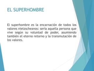EL SUPERHOMBRE
El superhombre es la encarnación de todos los
valores nietzscheanos: sería aquella persona que
vive según su voluntad de poder, asumiendo
también el eterno retorno y la transmutación de
los valores.
 