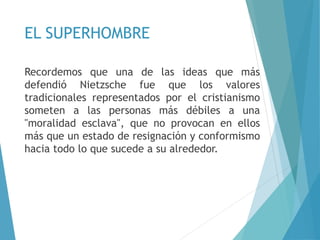 EL SUPERHOMBRE
Recordemos que una de las ideas que más
defendió Nietzsche fue que los valores
tradicionales representados por el cristianismo
someten a las personas más débiles a una
"moralidad esclava", que no provocan en ellos
más que un estado de resignación y conformismo
hacia todo lo que sucede a su alrededor.
 